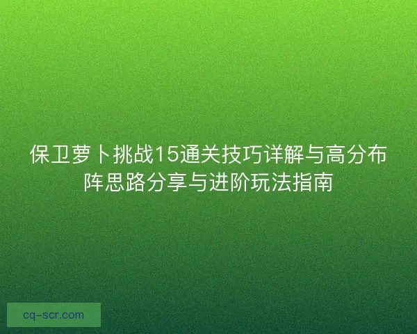 保卫萝卜挑战15通关技巧详解与高分布阵思路分享与进阶玩法指南
